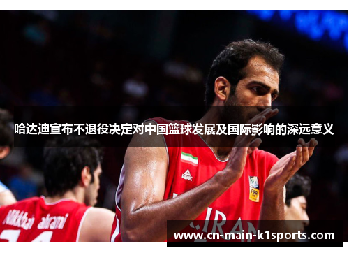哈达迪宣布不退役决定对中国篮球发展及国际影响的深远意义 哈达迪宣布不退役决定对中国篮球发展及国际影响的深远意义