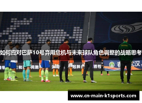 如何应对巴萨10号弃用危机与未来球队角色调整的战略思考