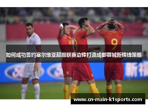 如何成功签约塞尔维亚超级联赛边锋打造成都蓉城新锋线策略
