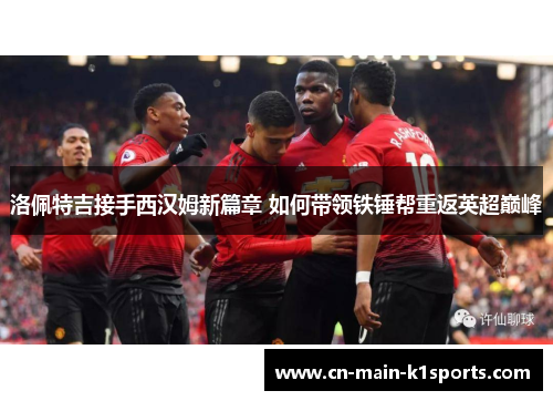 洛佩特吉接手西汉姆新篇章 如何带领铁锤帮重返英超巅峰