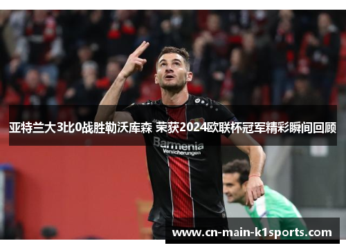 亚特兰大3比0战胜勒沃库森 荣获2024欧联杯冠军精彩瞬间回顾